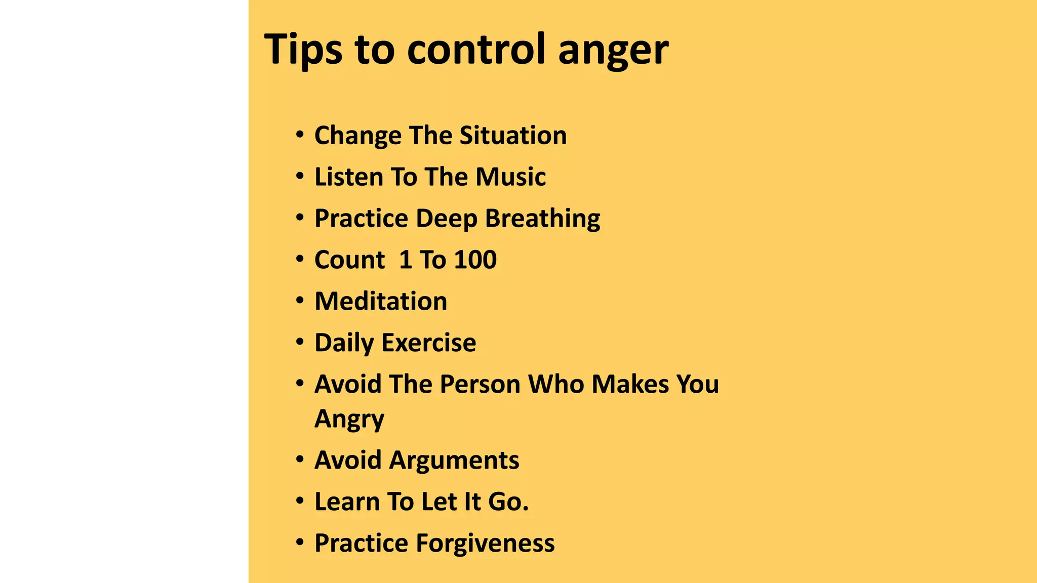 Tips to control anger
• Change The Situation
• Listen To The Music
• Practice Deep Breathing
• Count 1 To 100
• Meditation
• Daily Exercise
• Avoid The Person Who Makes You
Angry
• Avoid Arguments
• Learn To Let It Go.
• Practice Forgiveness
 