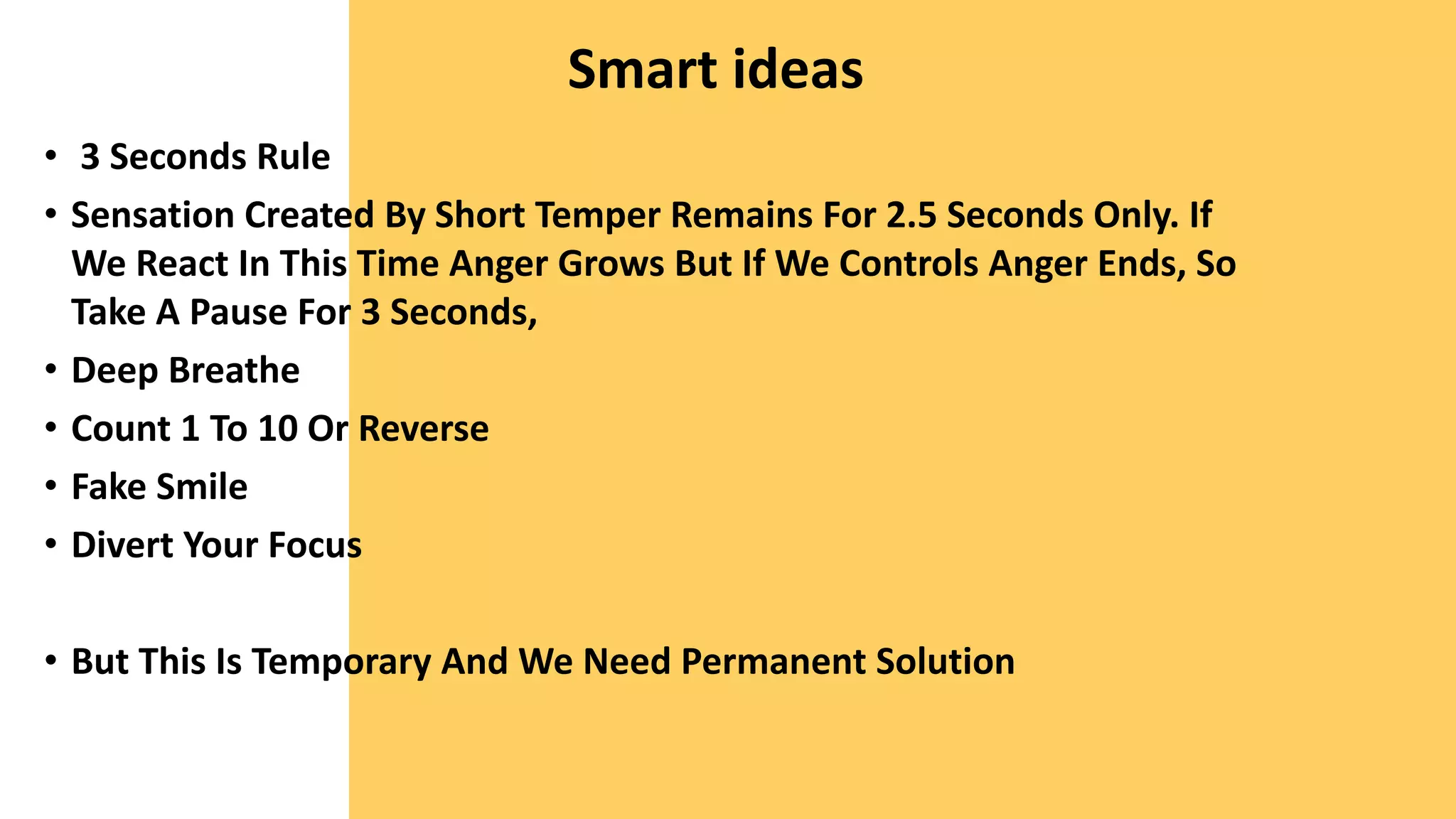 Smart ideas
• 3 Seconds Rule
• Sensation Created By Short Temper Remains For 2.5 Seconds Only. If
We React In This Time Anger Grows But If We Controls Anger Ends, So
Take A Pause For 3 Seconds,
• Deep Breathe
• Count 1 To 10 Or Reverse
• Fake Smile
• Divert Your Focus
• But This Is Temporary And We Need Permanent Solution
 
