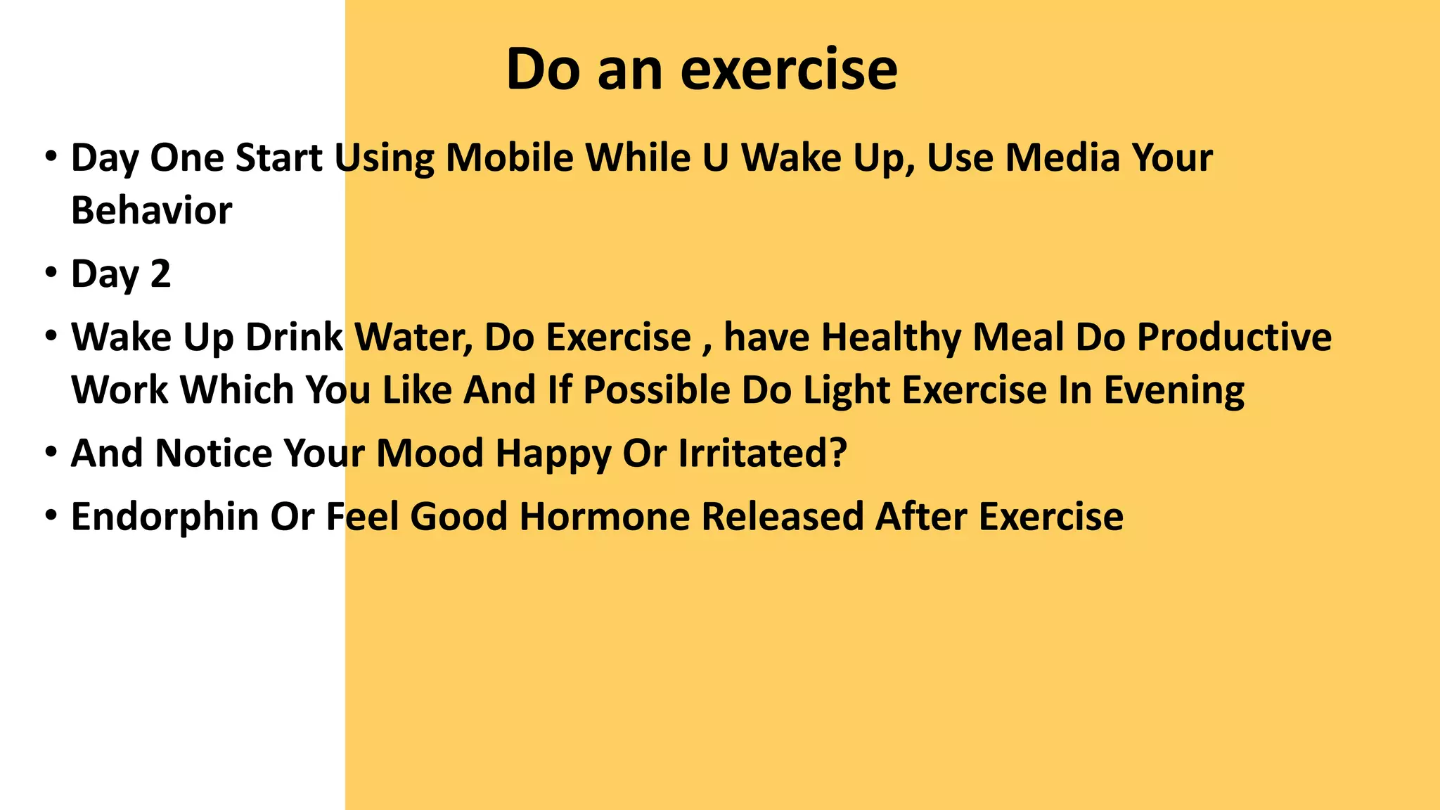 Do an exercise
• Day One Start Using Mobile While U Wake Up, Use Media Your
Behavior
• Day 2
• Wake Up Drink Water, Do Exercise , have Healthy Meal Do Productive
Work Which You Like And If Possible Do Light Exercise In Evening
• And Notice Your Mood Happy Or Irritated?
• Endorphin Or Feel Good Hormone Released After Exercise
 