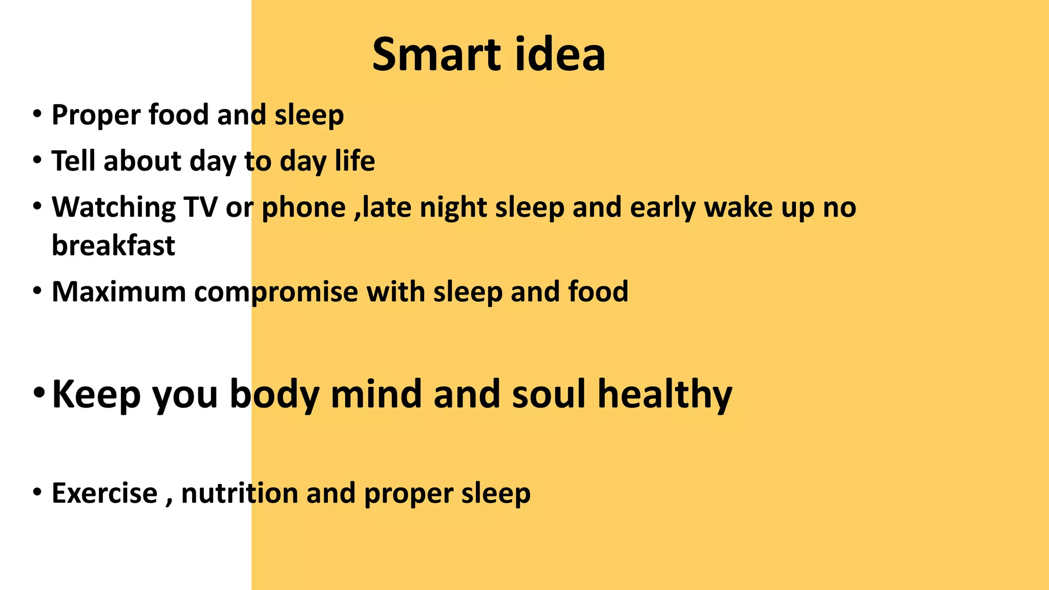 Smart idea
• Proper food and sleep
• Tell about day to day life
• Watching TV or phone ,late night sleep and early wake up no
breakfast
• Maximum compromise with sleep and food
•Keep you body mind and soul healthy
• Exercise , nutrition and proper sleep
 