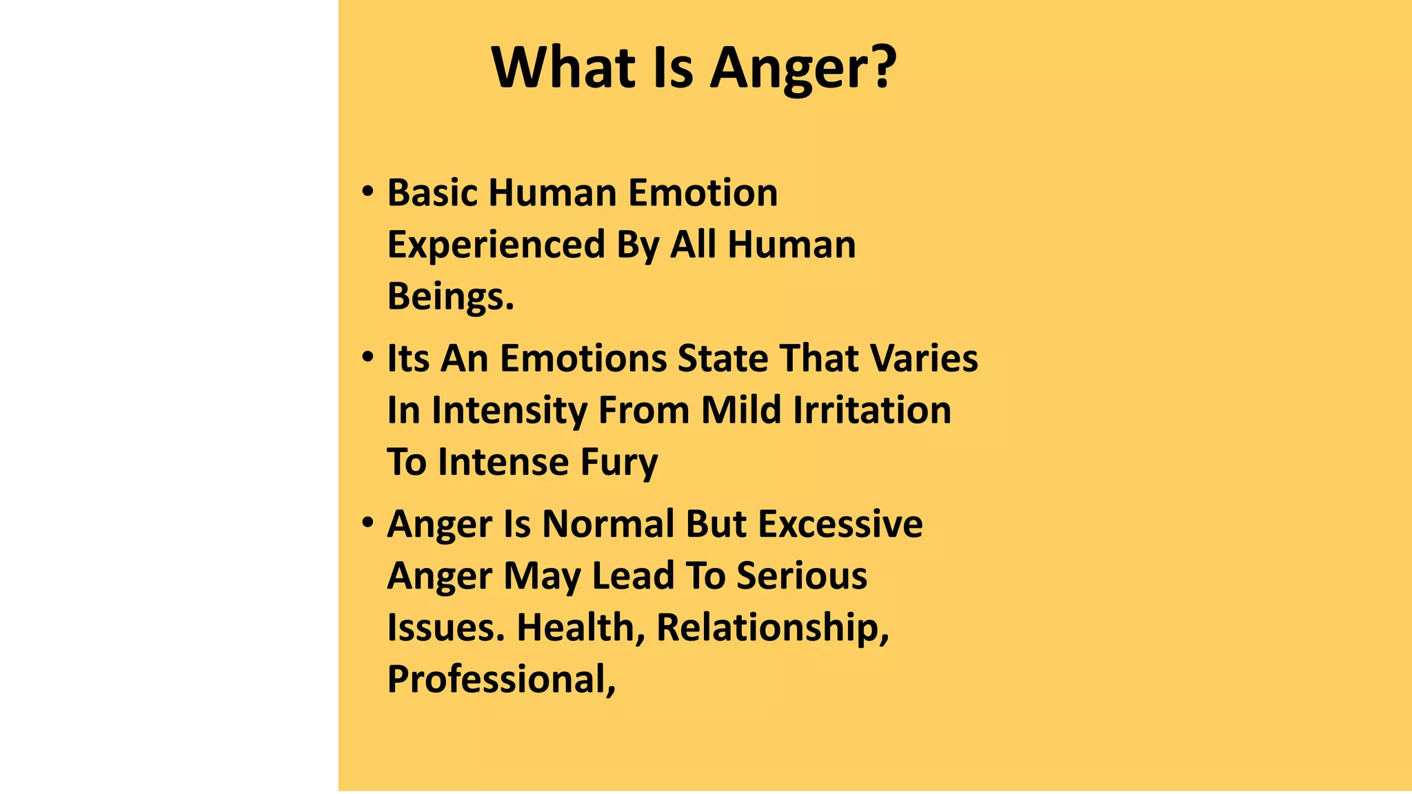What Is Anger?
• Basic Human Emotion
Experienced By All Human
Beings.
• Its An Emotions State That Varies
In Intensity From Mild Irritation
To Intense Fury
• Anger Is Normal But Excessive
Anger May Lead To Serious
Issues. Health, Relationship,
Professional,
 