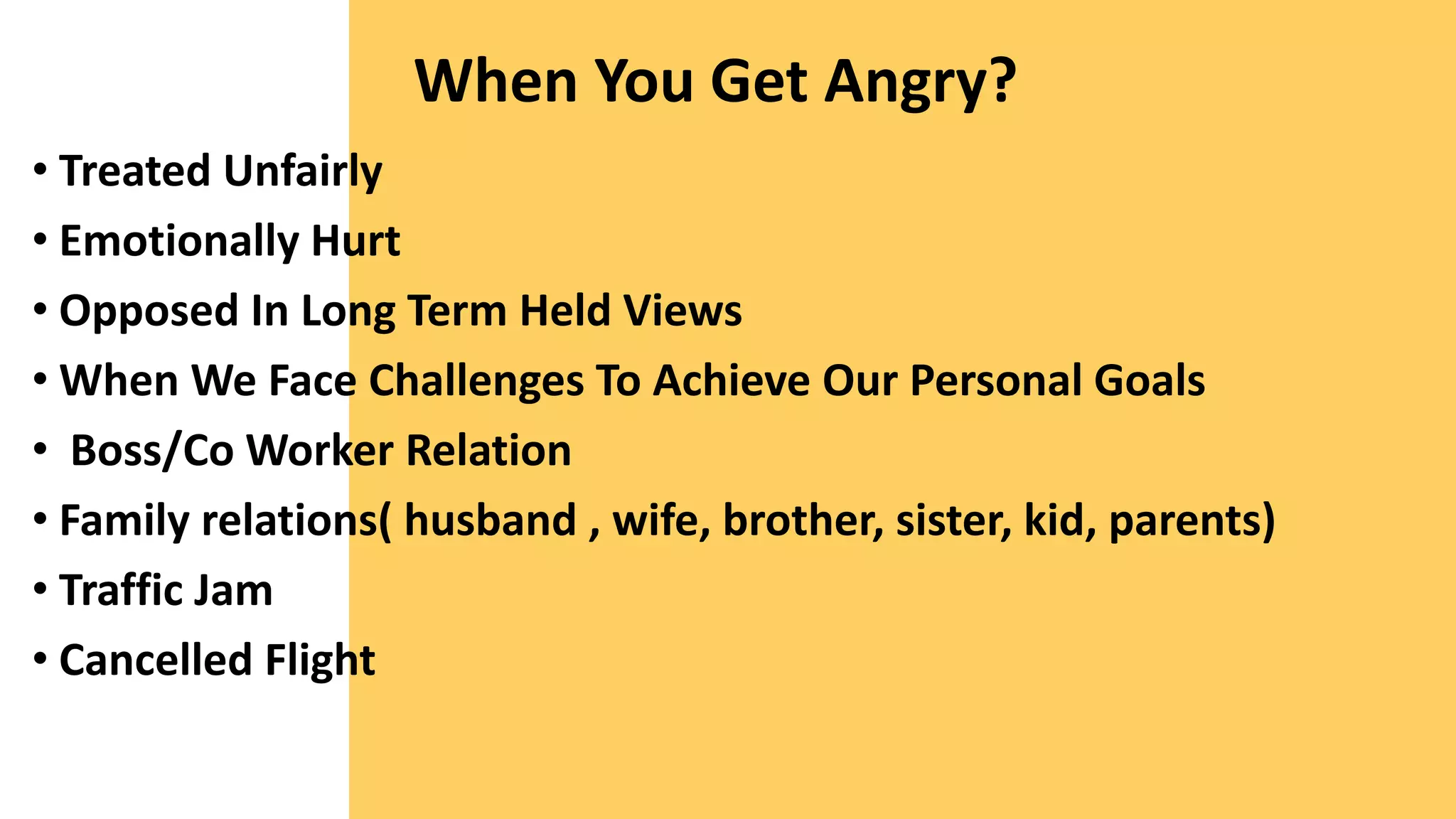 When You Get Angry?
• Treated Unfairly
• Emotionally Hurt
• Opposed In Long Term Held Views
• When We Face Challenges To Achieve Our Personal Goals
• Boss/Co Worker Relation
• Family relations( husband , wife, brother, sister, kid, parents)
• Traffic Jam
• Cancelled Flight
 