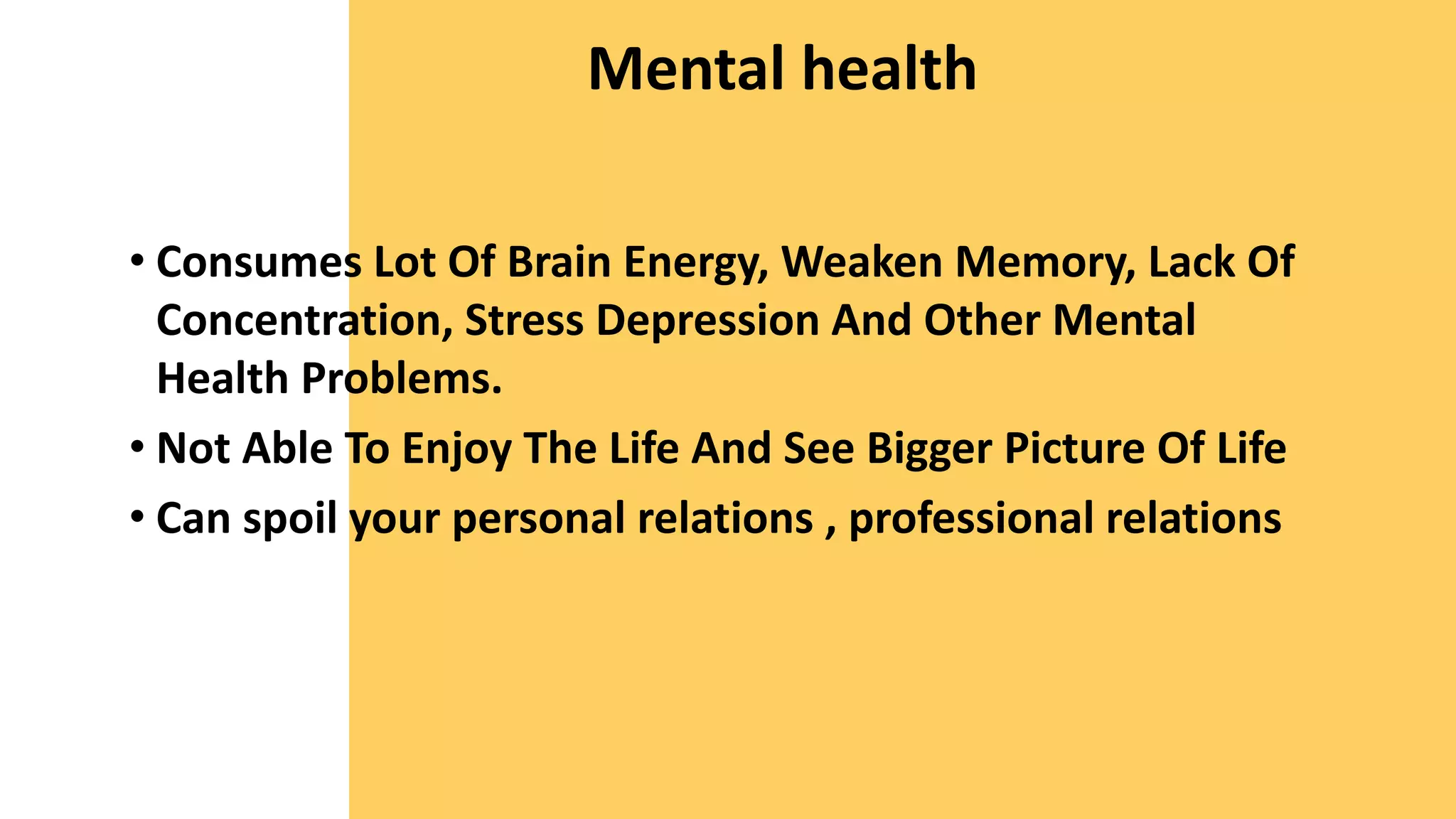 Mental health
• Consumes Lot Of Brain Energy, Weaken Memory, Lack Of
Concentration, Stress Depression And Other Mental
Health Problems.
• Not Able To Enjoy The Life And See Bigger Picture Of Life
• Can spoil your personal relations , professional relations
 