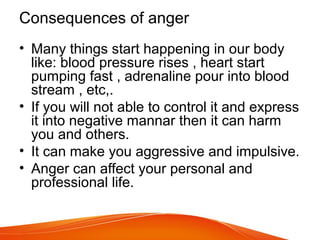 Consequences of anger
• Many things start happening in our body
like: blood pressure rises , heart start
pumping fast , adrenaline pour into blood
stream , etc,.
• If you will not able to control it and express
it into negative mannar then it can harm
you and others.
• It can make you aggressive and impulsive.
• Anger can affect your personal and
professional life.
 