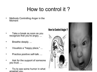 How to control it ?
• Methods Controlling Anger in the
Moment
• Take a break as soon as you
recognize that you're angry. ...
• Breathe deeply. ...
• Visualize a "happy place." ...
• Practice positive self-talk. ...
• Ask for the support of someone
you trust. ...
• Try to see some humor in what
angered you.
 