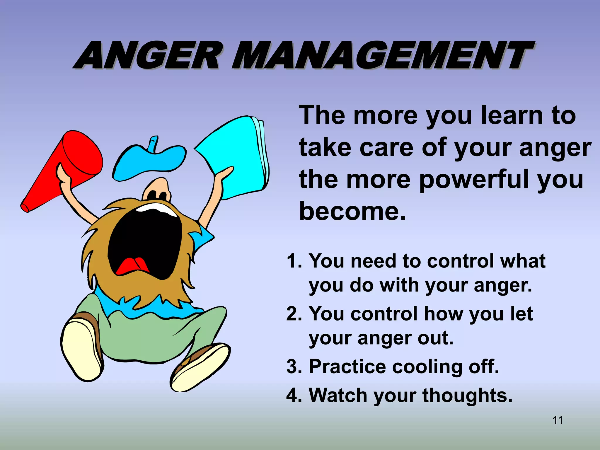11
ANGER MANAGEMENT
The more you learn to
take care of your anger
the more powerful you
become.
1. You need to control what
you do with your anger.
2. You control how you let
your anger out.
3. Practice cooling off.
4. Watch your thoughts.
 