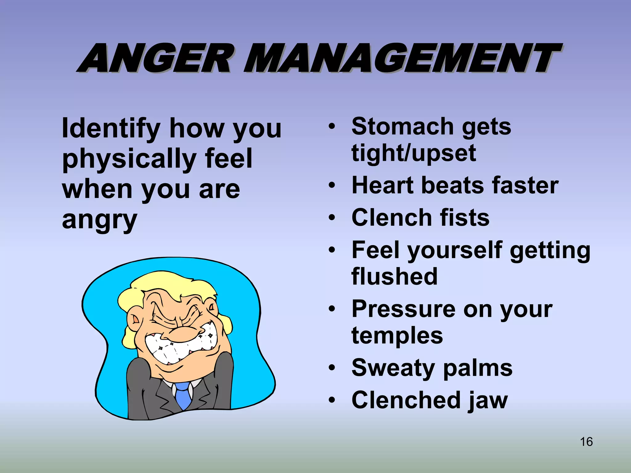 16
ANGER MANAGEMENT
Identify how you
physically feel
when you are
angry
• Stomach gets
tight/upset
• Heart beats faster
• Clench fists
• Feel yourself getting
flushed
• Pressure on your
temples
• Sweaty palms
• Clenched jaw
 