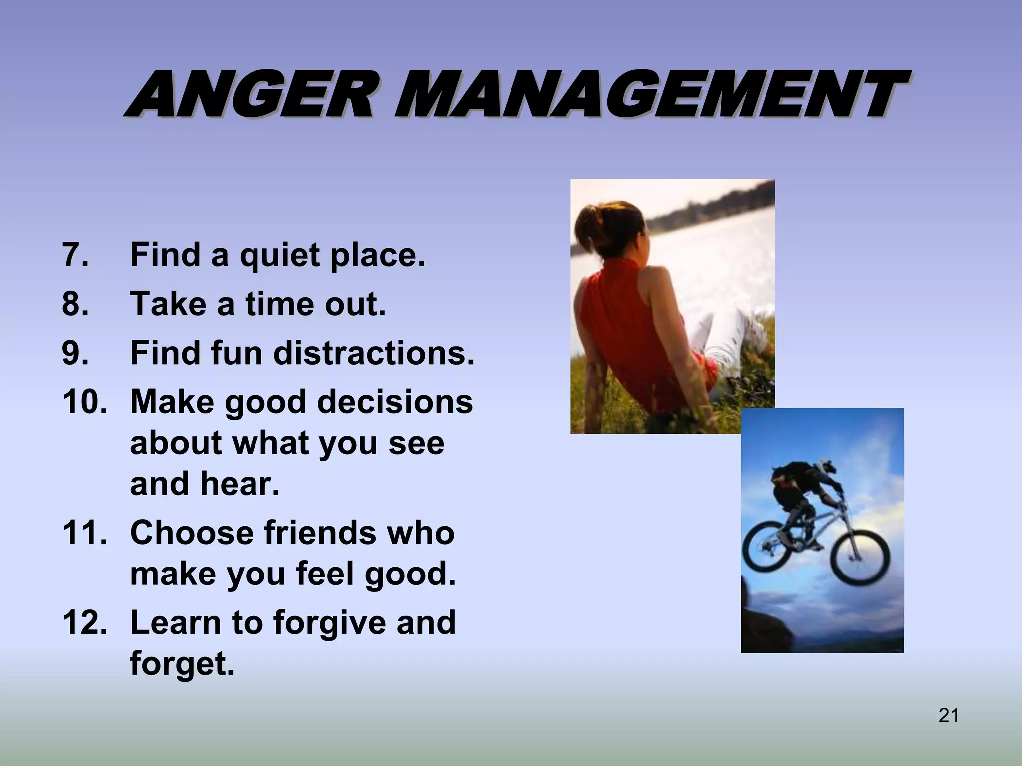 21
ANGER MANAGEMENT
7. Find a quiet place.
8. Take a time out.
9. Find fun distractions.
10. Make good decisions
about what you see
and hear.
11. Choose friends who
make you feel good.
12. Learn to forgive and
forget.
 