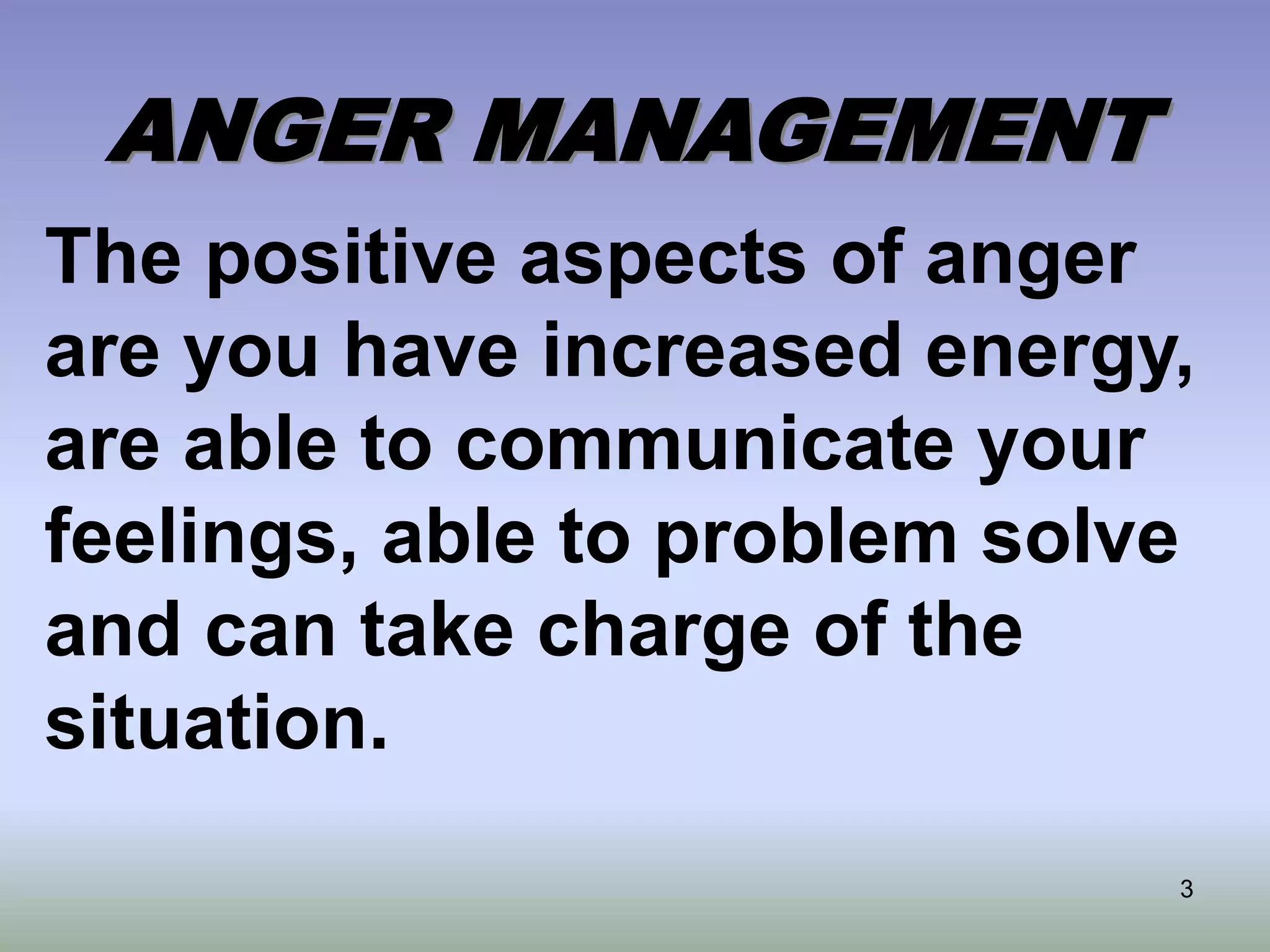 3
ANGER MANAGEMENT
The positive aspects of anger
are you have increased energy,
are able to communicate your
feelings, able to problem solve
and can take charge of the
situation.
 