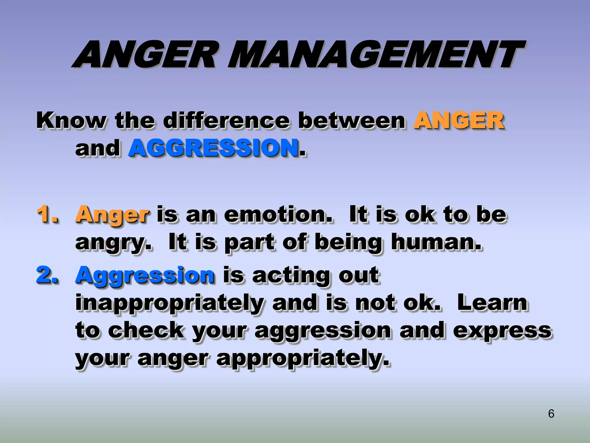 6
ANGER MANAGEMENT
Know the difference between ANGER
and AGGRESSION.
1. Anger is an emotion. It is ok to be
angry. It is part of being human.
2. Aggression is acting out
inappropriately and is not ok. Learn
to check your aggression and express
your anger appropriately.
 