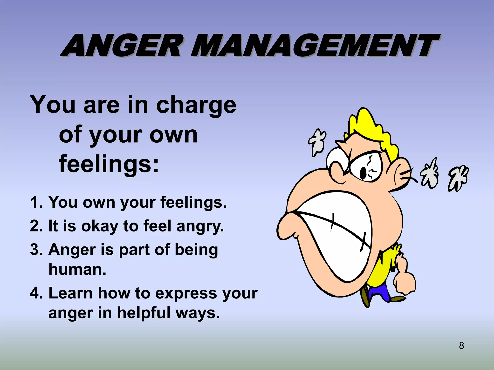 8
ANGER MANAGEMENT
You are in charge
of your own
feelings:
1. You own your feelings.
2. It is okay to feel angry.
3. Anger is part of being
human.
4. Learn how to express your
anger in helpful ways.
 