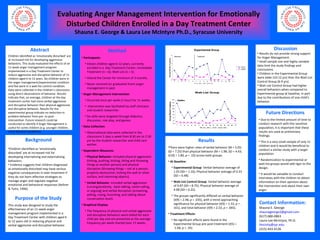 Abstract Children identified as ‘emotionally disturbed’ are at increased risk for developing aggressive behaviors. This study evaluated the effects of an 11-week anger management program implemented in a Day Treatment Center to reduce aggressive and disruptive behavior of 11 children aged 6 to 12 years. Six children were in the anger management/experimental condition and five were in a wait-list control condition. Data were collected in the children’s classrooms using direct observations of behavior. Results indicate that, on average, children at the day treatment center had more verbal aggressive and disruptive behavior than physical aggressive and disruptive behavior. Results for the experimental group indicate no reduction in problem behavior from pre- to post-intervention. Future research could be conducted to identify if Anger Management is useful for some children (e.g. younger children, more behavior problems). Contact Information: Shauna E. George [email_address] (617) 680-0863  Laura Lee McIntyre, Ph.D. [email_address] (315) 443-4136 ,[object Object],[object Object],[object Object],Purpose of the Study This study was designed to study the effectiveness of an 11-week anger management program implemented in a Day Treatment Center with children aged 6 to 12 years old in reducing physical and verbal aggressive and disruptive behavior. ,[object Object],[object Object],[object Object],[object Object],[object Object],[object Object],[object Object],[object Object],[object Object],[object Object],[object Object],[object Object],[object Object],[object Object],[object Object],[object Object],[object Object],[object Object],[object Object],[object Object],[object Object],[object Object],[object Object],[object Object],[object Object],[object Object],[object Object],[object Object],[object Object],Evaluating Anger Management Intervention for Emotionally Disturbed Children Enrolled in a Day Treatment Center Shauna E. George & Laura Lee McIntyre Ph.D., Syracuse University ,[object Object],[object Object],[object Object],[object Object],[object Object]