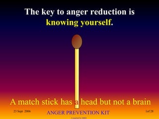 The key to anger reduction is
             knowing yourself.




A match stick has a head but not a brain
 23 Sept 2006                            1of 28
                ANGER PREVENTION KIT
                       Compiled by MRD
 