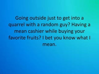 Going outside just to get into a quarrel with a random guy? Having a mean cashier while buying your favorite fruits? I bet you know what I mean.
