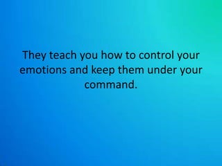 They teach you how to control your emotions and keep them under your command. 