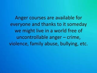 Anger courses are available for everyone and thanks to it someday we might live in a world free of uncontrollable anger – crime, violence, family abuse, bullying, etc.