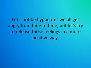 Let’s not be hypocrites we all get angry from time to time, but let’s try to release those feelings in a more positive way.