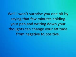 Well I won’t surprise you one bit by saying that few minutes holding your pen and writing down your thoughts can change your attitude from negative to positive. 