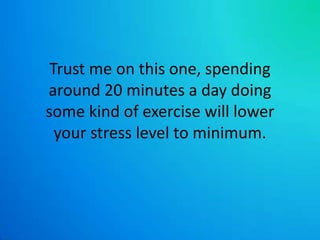 Trust me on this one, spending around 20 minutes a day doing some kind of exercise will lower your stress level to minimum.