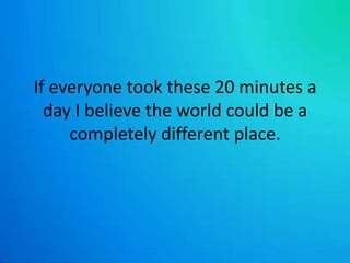 If everyone took these 20 minutes a day I believe the world could be a completely different place.