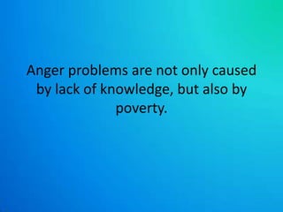 Anger problems are not only caused by lack of knowledge, but also by poverty. 