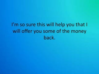 I’m so sure this will help you that I will offer you some of the money back. 