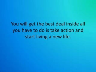 You will get the best deal inside all you have to do is take action and start living a new life.