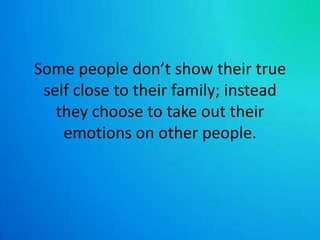 Some people don’t show their true self close to their family; instead they choose to take out their emotions on other people. 