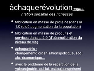 àchaquerévolutionaugmentation sensible des richessesfabrication en masse de protéinesdans la 1.0 (d’où augmentation de la population)fabrication en masse de produits et services dans la 2.0 (d’oùamélioration du niveau de vie)àchaquefois : changementd’organisationspolitique, sociale, économique...avec le problème de la répartition de la valeurajoutée, qui lui, esttoujoursprésent