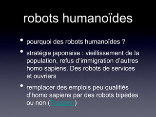robots humanoïdespourquoi des robots humanoïdes ? stratégie japonaise : vieillissement de la population, refus d’immigration d’autres homo sapiens. Des robots de services et ouvriersremplacer des emplois peu qualifiés d’homo sapiens par des robots bipèdes ou non (Foxconn)