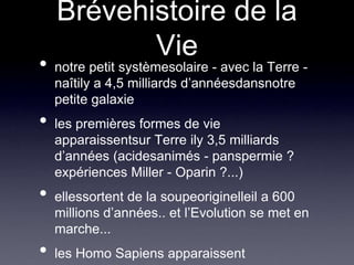 Brévehistoire de la Vienotre petit systèmesolaire - avec la Terre - naîtily a 4,5 milliards d’annéesdansnotre petite galaxieles premières formes de vie apparaissentsur Terre ily 3,5 milliards d’années (acidesanimés - panspermie ? expériences Miller - Oparin ?...)ellessortent de la soupeoriginelleil a 600 millions d’années.. et l’Evolution se met en marche...les Homo Sapiens apparaissent