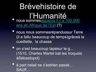 Brèvehistoire de l’Humaniténous sommesapparus il y a 100.000 ans en Afrique de l’Est (?)nous nous sommesrépandussur Terre (il a fallu beaucoup de temps)grâceà la  cueillette,  la chasseon s’est beaucoup tapésur le g...  (1515, Charles Martel bat les Iroquois àSébastopol)à part celail ne s’estrien passé... SAUF...