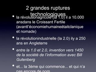 2 grandes ruptures technologiquesla révolutionagricole (la 1.0) il a 10.000 ansdans le Croissant Fertile (avantl’économiehumaineétaitclanique et nomade)la révolutionindustrielle (la 2.0) ily a 250 ans en Angleterreentre la 1.0 et 2.0, invention vers 1450 de la société de l’information avec Bill Gutenberget... la 3ème qui commence... et qui n’a pas encore de nom