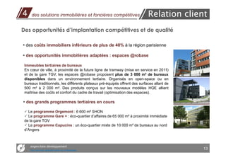 4    des solutions immobilières et foncières compétitives                    Relation client
Des opportunités d’implantation compétitives et de qualité

 des coûts immobiliers inférieurs de plus de 40% à la région parisienne

 des opportunités immobilières adaptées : espaces @robase

 Immeubles tertiaires de bureaux
 En cœur de ville, à proximité de la future ligne de tramway (mise en service en 2011)
 et de la gare TGV, les espaces @robase proposent plus de 3 000 m² de bureaux
 disponibles dans un environnement tertiaire. Organisés en open-space ou en
 bureaux traditionnels, les différents plateaux pré-équipés offrent des surfaces allant de
 500 m² à 2 000 m². Des produits conçus sur les nouveaux modèles HQE alliant
 maîtrise des coûts et confort du cadre de travail (optimisation des espaces).

  des grands programmes tertiaires en cours

   Le programme Orgemont : 6 600 m² SHON
   Le programme Gare + : éco-quartier d’affaires de 65 000 m² à proximité immédiate
 de la gare TGV
   Le programme Capucins : un éco-quartier mixte de 10 000 m² de bureaux au nord
 d’Angers



    angers loire développement
    Des services opérationnels aux entreprises
                                                                                             13
 