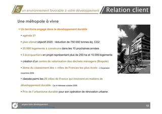 5    un environnement favorable à votre développement                     Relation client
Une métropole à vivre
> Un territoire engagé dans le développement durable

      agenda 21

      plan climat objectif 2020 : réduction de 750 000 tonnes éq. CO2

      25 000 logements à construire dans les 10 prochaines années

      3 éco-quartiers en projet représentant plus de 250 ha et 10 000 logements

      création d’un centre de valorisation des déchets ménagers (Biopole)

      2ème du classement des « villes de Frances les plus écolo - L’Expansion
    novembre 2009


      classée parmi les 20 villes de France qui innovent en matière de

    développement durable - Ca m’intéresse octobre 2008

      Prix de l’urbanisme durable pour son opération de rénovation urbaine



     angers loire développement
     Des services opérationnels aux entreprises
                                                                                        18
 