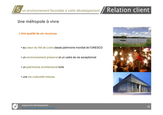 5   un environnement favorable à votre développement                 Relation client
Une métropole à vivre

> Une qualité de vie reconnue




     au cœur du Val de Loire classé patrimoine mondial de l’UNESCO


     un environnement préservé et un cadre de vie exceptionnel


     un patrimoine architectural riche


     une vie culturelle intense




    angers loire développement
    Des services opérationnels aux entreprises
                                                                                   19
 