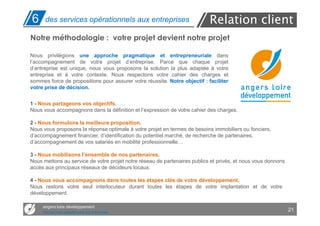 6     des services opérationnels aux entreprises                            Relation client
Notre méthodologie : votre projet devient notre projet

Nous privilégions une approche pragmatique et entrepreneuriale dans
l’accompagnement de votre projet d’entreprise. Parce que chaque projet
d’entreprise est unique, nous vous proposons la solution la plus adaptée à votre
entreprise et à votre contexte. Nous respectons votre cahier des charges et
sommes force de propositions pour assurer votre réussite. Notre objectif : faciliter
votre prise de décision.


1 - Nous partageons vos objectifs.
Nous vous accompagnons dans la définition et l’expression de votre cahier des charges.

2 - Nous formulons la meilleure proposition.
Nous vous proposons la réponse optimale à votre projet en termes de besoins immobiliers ou fonciers,
d’accompagnement financier, d’identification du potentiel marché, de recherche de partenaires,
d’accompagnement de vos salariés en mobilité professionnelle…

3 - Nous mobilisons l’ensemble de nos partenaires.
Nous mettons au service de votre projet notre réseau de partenaires publics et privés, et nous vous donnons
accès aux principaux réseaux de décideurs locaux.

4 - Nous vous accompagnons dans toutes les étapes clés de votre développement.
Nous restons votre seul interlocuteur durant toutes les étapes de votre implantation et de votre
développement.

     angers loire développement
     Des services opérationnels aux entreprises
                                                                                                              21
 