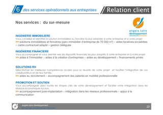 6     des services opérationnels aux entreprises                                     Relation client
Nos services : du sur-mesure


INGENIERIE IMMOBILIERE
Vous conseiller et identifier la solution immobilière ou foncière la plus adaptée à votre entreprise et à votre projet.
>> solutions immobilières et foncières (parc immobilier d’entreprise de 70 000 m²) – aides locatives encadrées
– cadre contractuel adapté – gestion déléguée

INGENIERIE FINANCIERE
Vous accompagner et vous orienter vers les dispositifs financiers les plus adaptés à votre entreprise et à votre projet.
>> aides à l’immobilier – aides à la création d’entreprises – aides au développement – financements privés


SOLUTIONS RH
Sélectionner les meilleures compétences locales pour la réussite de votre projet          et faciliter l’intégration de vos
collaborateurs et de leur famille.
>> aides au recrutement – accompagnement des salariés en mobilité professionnelle

PROMOTION ET SOUTIEN
Vous accompagner dans toutes les étapes clés de votre développement et faciliter votre intégration dans les
réseaux économiques locaux.
>> accompagnement post-implantation – intégration dans les réseaux professionnels – appui à la
communication


     angers loire développement
     Des services opérationnels aux entreprises
                                                                                                                           22
 