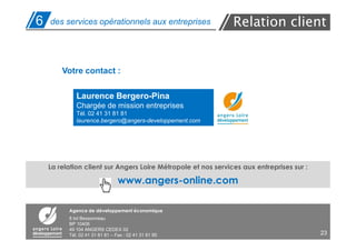 6   des services opérationnels aux entreprises                 Relation client


        Votre contact :

             Laurence Bergero-Pina
             Chargée de mission entreprises
             Tél. 02 41 31 81 81
             laurence.bergero@angers-developpement.com




    La relation client sur Angers Loire Métropole et nos services aux entreprises sur :

                                 www.angers-online.com

          Agence de développement économique
          8 bd Bessonneau
          BP 10406
          49 104 ANGERS CEDEX 02
          Tél. 02 41 31 81 81 – Fax : 02 41 31 81 95                                      23
 