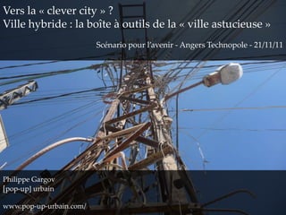 Vers la « clever city » ?
Ville hybride : la boîte à outils de la « ville astucieuse »
                         Scénario pour l’avenir - Angers Technopole - 21/11/11




Philippe Gargov
[pop-up] urbain

www.pop-up-urbain.com/
 