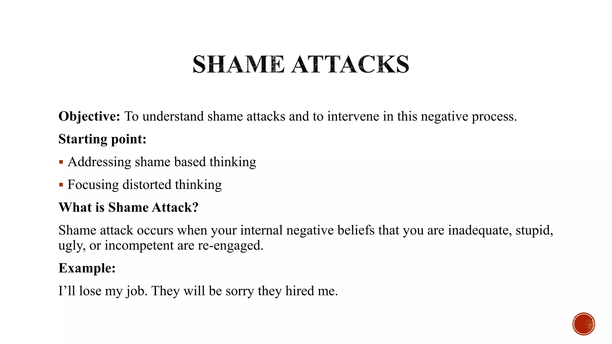 Objective: To understand shame attacks and to intervene in this negative process.
Starting point:
 Addressing shame based thinking
 Focusing distorted thinking
What is Shame Attack?
Shame attack occurs when your internal negative beliefs that you are inadequate, stupid,
ugly, or incompetent are re-engaged.
Example:
I’ll lose my job. They will be sorry they hired me.
 