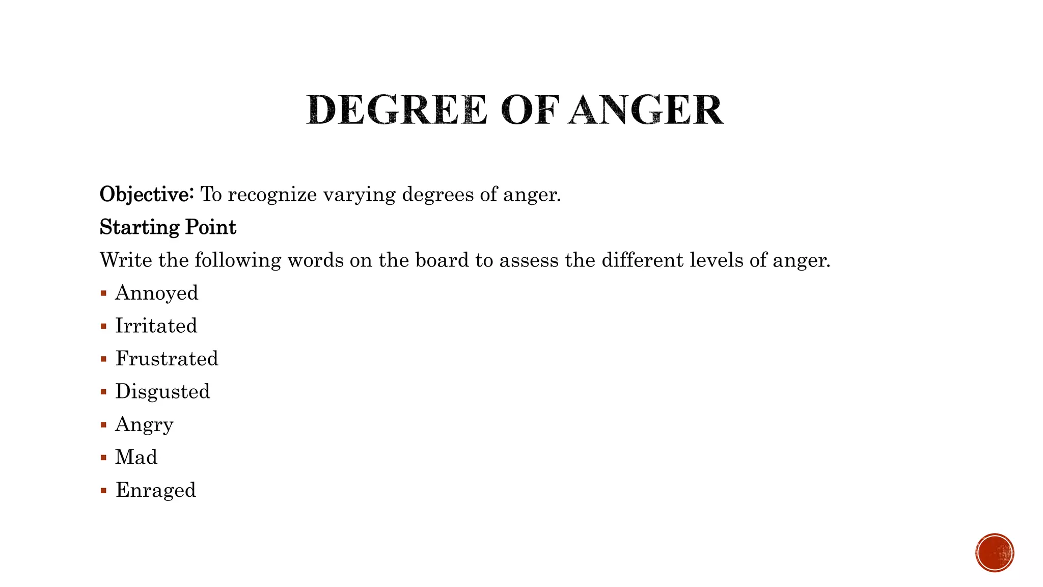 Objective: To recognize varying degrees of anger.
Starting Point
Write the following words on the board to assess the different levels of anger.
 Annoyed
 Irritated
 Frustrated
 Disgusted
 Angry
 Mad
 Enraged
 