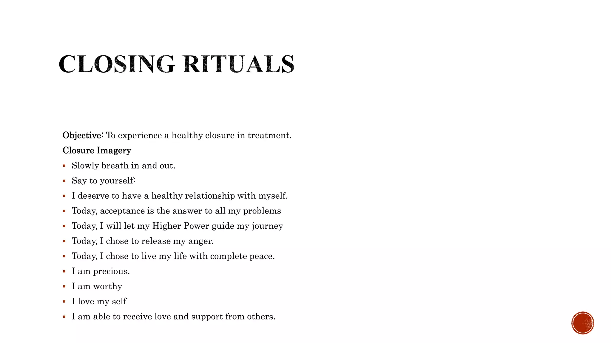Objective: To experience a healthy closure in treatment.
Closure Imagery
 Slowly breath in and out.
 Say to yourself:
 I deserve to have a healthy relationship with myself.
 Today, acceptance is the answer to all my problems
 Today, I will let my Higher Power guide my journey
 Today, I chose to release my anger.
 Today, I chose to live my life with complete peace.
 I am precious.
 I am worthy
 I love my self
 I am able to receive love and support from others.
 