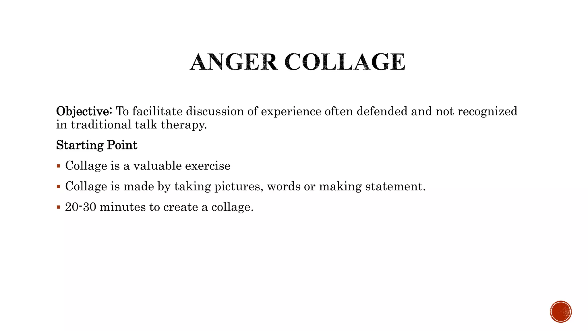 Objective: To facilitate discussion of experience often defended and not recognized
in traditional talk therapy.
Starting Point
 Collage is a valuable exercise
 Collage is made by taking pictures, words or making statement.
 20-30 minutes to create a collage.
 