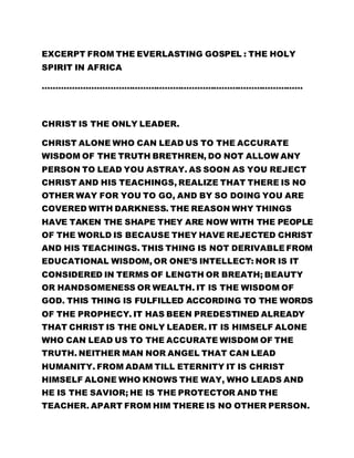 EXCERPT FROM THE EVERLASTING GOSPEL : THE HOLY 
SPIRIT IN AFRICA 
…………………………………………………………………………………… 
CHRIST IS THE ONLY LEADER. 
CHRIST ALONE WHO CAN LEAD US TO THE ACCURATE 
WISDOM OF THE TRUTH BRETHREN, DO NOT ALLOW ANY 
PERSON TO LEAD YOU ASTRAY. AS SOON AS YOU REJECT 
CHRIST AND HIS TEACHINGS, REALIZE THAT THERE IS NO 
OTHER WAY FOR YOU TO GO, AND BY SO DOING YOU ARE 
COVERED WITH DARKNESS. THE REASON WHY THINGS 
HAVE TAKEN THE SHAPE THEY ARE NOW WITH THE PEOPLE 
OF THE WORLD IS BECAUSE THEY HAVE REJECTED CHRIST 
AND HIS TEACHINGS. THIS THING IS NOT DERIVABLE FROM 
EDUCATIONAL WISDOM, OR ONE’S INTELLECT: NOR IS IT 
CONSIDERED IN TERMS OF LENGTH OR BREATH; BEAUTY 
OR HANDSOMENESS OR WEALTH. IT IS THE WISDOM OF 
GOD. THIS THING IS FULFILLED ACCORDING TO THE WORDS 
OF THE PROPHECY. IT HAS BEEN PREDESTINED ALREADY 
THAT CHRIST IS THE ONLY LEADER. IT IS HIMSELF ALONE 
WHO CAN LEAD US TO THE ACCURATE WISDOM OF THE 
TRUTH. NEITHER MAN NOR ANGEL THAT CAN LEAD 
HUMANITY. FROM ADAM TILL ETERNITY IT IS CHRIST 
HIMSELF ALONE WHO KNOWS THE WAY, WHO LEADS AND 
HE IS THE SAVIOR; HE IS THE PROTECTOR AND THE 
TEACHER. APART FROM HIM THERE IS NO OTHER PERSON. 
 