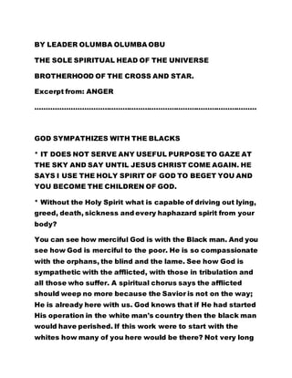 BY LEADER OLUMBA OLUMBA OBU 
THE SOLE SPIRITUAL HEAD OF THE UNIVERSE 
BROTHERHOOD OF THE CROSS AND STAR. 
Excerpt from: ANGER 
……………………………………………………………………………………… 
GOD SYMPATHIZES WITH THE BLACKS 
* IT DOES NOT SERVE ANY USEFUL PURPOSE TO GAZE AT 
THE SKY AND SAY UNTIL JESUS CHRIST COME AGAIN. HE 
SAYS I USE THE HOLY SPIRIT OF GOD TO BEGET YOU AND 
YOU BECOME THE CHILDREN OF GOD. 
* Without the Holy Spirit what is capable of driving out lying, 
greed, death, sickness and every haphazard spirit from your 
body? 
You can see how merciful God is with the Black man. And you 
see how God is merciful to the poor. He is so compassionate 
with the orphans, the blind and the lame. See how God is 
sympathetic with the afflicted, with those in tribulation and 
all those who suffer. A spiritual chorus says the afflicted 
should weep no more because the Savior is not on the way; 
He is already here with us. God knows that if He had started 
His operation in the white man's country then the black man 
would have perished. If this work were to start with the 
whites how many of you here would be there? Not very long 
 