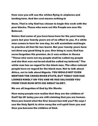 from now you will see the whites flying in airplanes and 
landing here. And the cost means nothing to 
them. That is why God has chosen to begin this work with the 
poor blacks. Those who were not His People are now His 
Beloved . 
Notice that some of you have been here for the past twenty 
years but your twenty years are of no effect to you. If a white 
man comes in here for one day, he will assimilate and begin 
to practice all that He has learnt. But your twenty years have 
not done any good thing to you. One thing is sure; God has 
never forgotten His promise. As it was written in Hosea 
"Those who were not my people shall be called my people 
and she that was not loved shall be called my beloved." The 
white man has no regard for the black man. The other colored 
people have no regard for the black man. Not to talk about 
Africa, not to talk about Nigeria. YOU WOULD NOT EVEN 
MENTION THE CROSS RIVER STATE, BUT TODAY GOD HAS 
LOOKED KINDLY ON YOU AND HE HAS SALVAGED YOU 
FROM YOUR RUIN INTO HIS GREAT GLORY. 
We are all begotten of God by His Words: 
How many people now realize that they are the children of 
God? Up till today you are still claiming that you are human. 
Have you heard what the first lesson has told you? He says I 
use the Holy Spirit to drive away the evil spirit from you and 
then you become the children of God. 
 