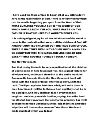 I have used the Word of God to beget all of you sitting down 
here as the real children of God. There is no other thing which 
can be used in begetting you apart from the Word of God. 
WHAT QUALIFIES YOU AS A SON IS THE WORD OF GOD 
WHICH DWELLS RICHLY IN YOU. WHAT MAKES HIM THE 
FATHER IS THAT HE USES THE WORD TO BEGET YOU. 
It is a thing of great joy for all the inhabitants of the world to 
come to the realization that we are all the children of God. WE 
ARE NOT ADOPTED CHILDREN BUT THE TRUE SONS OF GOD. 
THERE IS NO OTHER MEDIUM THROUGH WHICH A MAN CAN 
BE BEGOTTEN WITH THE IMAGE AND LIKENESS OF GOD 
EXCEPT THAT GOD HAS TO BEGET SUCH A PERSON. 
The New Covenant: 
And that is why it should be very expedient for all the children 
of God to come in here to accept Him. It is a great fortune for 
all of you here, not to you alone but to the entire mankind. 
Because He has said this is the New Covenant that I will 
make with the house of Israel after those days, saith the 
Lord. "I will put my laws into their mind, and write them in 
their hearts: and I will be to them a God, and they shall be to 
me a people. And they shall not teach every man his 
neighbor, and every man his brother, saying, know the Lord: 
for all shall know me, from the least to the greatest. For I will 
be merciful to their unrighteousness, and their sins and their 
iniquities will I remember no more." Are these Words not 
made manifest within you today? 
 