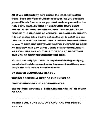 All of you sitting down here and all the inhabitants of the 
world, I use the Word of God to beget you. As you enslaved 
yourself to sin from now on you must enslave yourself to the 
Holy Spirit. REALIZE THAT THESE WORDS HAVE BEEN 
FULFILLED IN YOU: THE KINGDOM OF THIS WORLD HAVE 
BECOME THE KINGDOM OF JEHOVAH GOD AND HIS CHRIST. 
It is not such a thing that you should begin to ask if you are 
the child of God. You are the child of God because God dwells 
in you. IT DOES NOT SERVE ANY USEFUL PURPOSE TO GAZE 
AT THE SKY AND SAY UNTIL JESUS CHRIST COME AGAIN. 
HE SAYS I USE THE HOLY SPIRIT OF GOD TO BEGET YOU 
AND YOU BECOME THE CHILDREN OF GOD. 
Without the Holy Spirit what is capable of driving out lying, 
greed, death, sickness and every haphazard spirit from your 
body? The first lesson will now be read. 
BY LEADER OLUMBA OLUMBA OBU 
THE SOLE SPIRITUAL HEAD OF THE UNIVERSE 
BROTHERHOOD OF THE CROSS AND STAR. 
Excerpt from: GOD BEGETS HIS CHILDREN WITH THE WORD 
OF GOD. 
…………………………………………………………………………………….. 
WE HAVE ONLY ONE GOD, ONE KING, AND ONE PERFECT 
MASTER: 
 