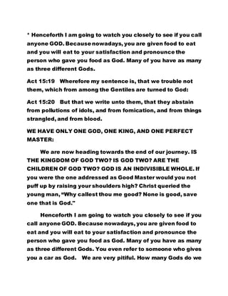 * Henceforth I am going to watch you closely to see if you call 
anyone GOD. Because nowadays, you are given food to eat 
and you will eat to your satisfaction and pronounce the 
person who gave you food as God. Many of you have as many 
as three different Gods. 
Act 15:19 Wherefore my sentence is, that we trouble not 
them, which from among the Gentiles are turned to God: 
Act 15:20 But that we write unto them, that they abstain 
from pollutions of idols, and from fornication, and from things 
strangled, and from blood. 
WE HAVE ONLY ONE GOD, ONE KING, AND ONE PERFECT 
MASTER: 
We are now heading towards the end of our journey. IS 
THE KINGDOM OF GOD TWO? IS GOD TWO? ARE THE 
CHILDREN OF GOD TWO? GOD IS AN INDIVISIBLE WHOLE. If 
you were the one addressed as Good Master would you not 
puff up by raising your shoulders high? Christ queried the 
young man, “Why callest thou me good? None is good, save 
one that is God." 
Henceforth I am going to watch you closely to see if you 
call anyone GOD. Because nowadays, you are given food to 
eat and you will eat to your satisfaction and pronounce the 
person who gave you food as God. Many of you have as many 
as three different Gods. You even refer to someone who gives 
you a car as God. We are very pitiful. How many Gods do we 
 